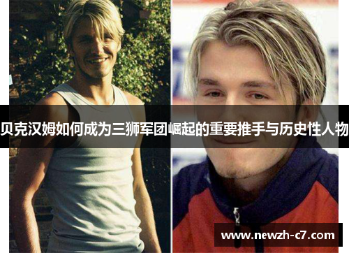 贝克汉姆如何成为三狮军团崛起的重要推手与历史性人物 贝克汉姆如何成为三狮军团崛起的重要推手与历史性人物