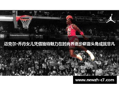 迈克尔·乔丹女儿凭借独特魅力在时尚界逐步崭露头角成就非凡