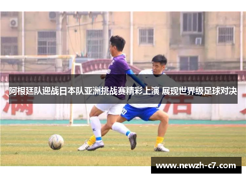 阿根廷队迎战日本队亚洲挑战赛精彩上演 展现世界级足球对决 阿根廷队迎战日本队亚洲挑战赛精彩上演 展现世界级足球对决