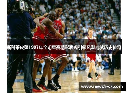 斯科蒂皮蓬1997年全明星赛精彩表现引领风潮成就历史传奇 斯科蒂皮蓬1997年全明星赛精彩表现引领风潮成就历史传奇