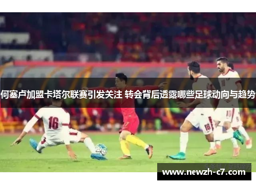 何塞卢加盟卡塔尔联赛引发关注 转会背后透露哪些足球动向与趋势 何塞卢加盟卡塔尔联赛引发关注 转会背后透露哪些足球动向与趋势