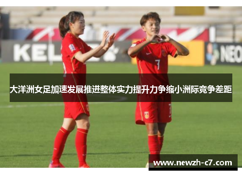 大洋洲女足加速发展推进整体实力提升力争缩小洲际竞争差距 大洋洲女足加速发展推进整体实力提升力争缩小洲际竞争差距