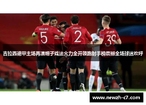 吉拉西德甲主场再演帽子戏法火力全开领跑射手榜震撼全场球迷欢呼 吉拉西德甲主场再演帽子戏法火力全开领跑射手榜震撼全场球迷欢呼
