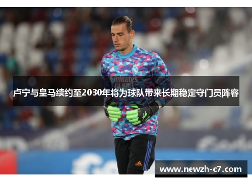 卢宁与皇马续约至2030年将为球队带来长期稳定守门员阵容